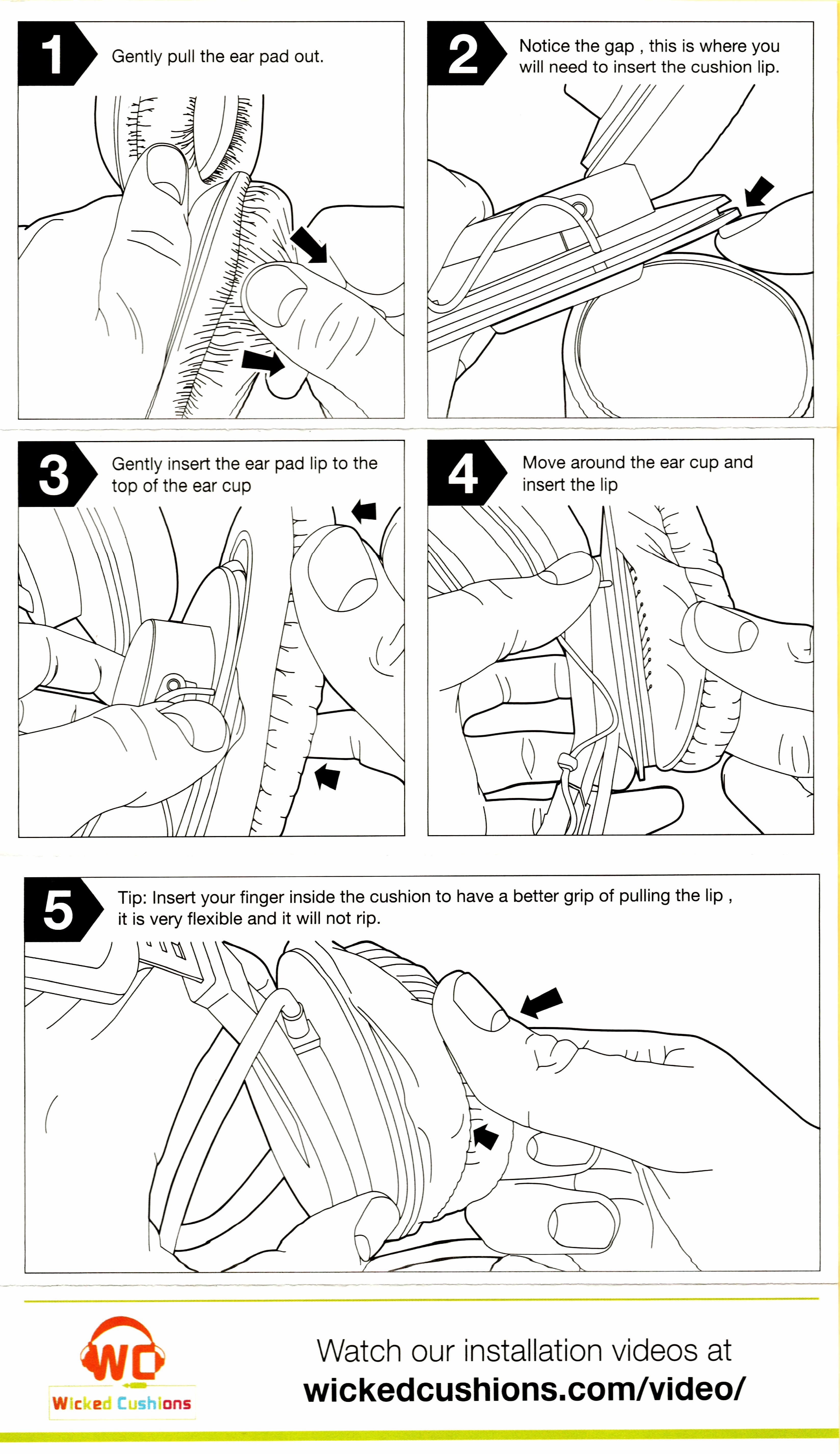 Wicked Cushions Upgraded Gaming Earpads installation instructions. 1: Gently pull the [old] ear pad out. 2: Notice the gap, this is where you will need to insert the cushion lip [on the new pad]. 3: Gently insert the ear pad lip to the top of the ear cup. 4: Move around the ear cup and insert the lip. 5: Tip: Insert your finger inside the cushion to have a better grip of pulling the lip, it is very flexible and it will not rip.